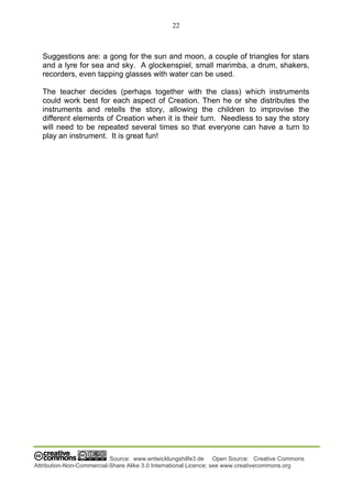 22
Source: www.entwicklungshilfe3.de Open Source: Creative Commons
Attribution-Non-Commercial-Share Alike 3.0 International Licence; see www.creativecommons.org
Suggestions are: a gong for the sun and moon, a couple of triangles for stars
and a lyre for sea and sky. A glockenspiel, small marimba, a drum, shakers,
recorders, even tapping glasses with water can be used.
The teacher decides (perhaps together with the class) which instruments
could work best for each aspect of Creation. Then he or she distributes the
instruments and retells the story, allowing the children to improvise the
different elements of Creation when it is their turn. Needless to say the story
will need to be repeated several times so that everyone can have a turn to
play an instrument. It is great fun!
 