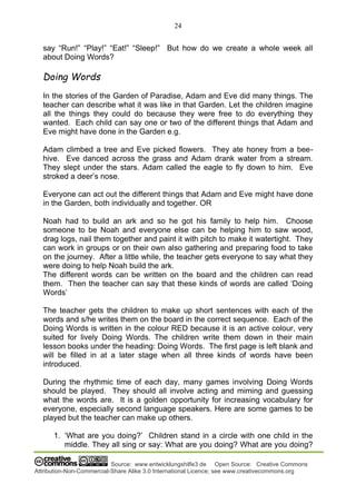 24
Source: www.entwicklungshilfe3.de Open Source: Creative Commons
Attribution-Non-Commercial-Share Alike 3.0 International Licence; see www.creativecommons.org
say “Run!” “Play!” “Eat!” “Sleep!” But how do we create a whole week all
about Doing Words?
Doing Words
In the stories of the Garden of Paradise, Adam and Eve did many things. The
teacher can describe what it was like in that Garden. Let the children imagine
all the things they could do because they were free to do everything they
wanted. Each child can say one or two of the different things that Adam and
Eve might have done in the Garden e.g.
Adam climbed a tree and Eve picked flowers. They ate honey from a bee-
hive. Eve danced across the grass and Adam drank water from a stream.
They slept under the stars. Adam called the eagle to fly down to him. Eve
stroked a deer’s nose.
Everyone can act out the different things that Adam and Eve might have done
in the Garden, both individually and together. OR
Noah had to build an ark and so he got his family to help him. Choose
someone to be Noah and everyone else can be helping him to saw wood,
drag logs, nail them together and paint it with pitch to make it watertight. They
can work in groups or on their own also gathering and preparing food to take
on the journey. After a little while, the teacher gets everyone to say what they
were doing to help Noah build the ark.
The different words can be written on the board and the children can read
them. Then the teacher can say that these kinds of words are called ‘Doing
Words’
The teacher gets the children to make up short sentences with each of the
words and s/he writes them on the board in the correct sequence. Each of the
Doing Words is written in the colour RED because it is an active colour, very
suited for lively Doing Words. The children write them down in their main
lesson books under the heading: Doing Words. The first page is left blank and
will be filled in at a later stage when all three kinds of words have been
introduced.
During the rhythmic time of each day, many games involving Doing Words
should be played. They should all involve acting and miming and guessing
what the words are. It is a golden opportunity for increasing vocabulary for
everyone, especially second language speakers. Here are some games to be
played but the teacher can make up others.
1. ‘What are you doing?’ Children stand in a circle with one child in the
middle. They all sing or say: What are you doing? What are you doing?
 