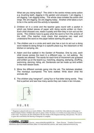 25
Source: www.entwicklungshilfe3.de Open Source: Creative Commons
Attribution-Non-Commercial-Share Alike 3.0 International Licence; see www.creativecommons.org
What are you doing today? The child in the centre mimes some action
e.g. brushing teeth, digging in the garden and answers: I am digging, I
am digging, I am digging today. The whole class imitates the action and
sings: We are digging, we are digging today. Another child takes a turn
to be in the centre and the activity is repeated.
2. Children sit in a circle and the teacher goes round with a packet in
which are folded pieces of paper with doing words written on them.
Each child chooses one, reads it quietly and then they in turn act out the
words. The children have to guess what the word is from the actions of
the child. (The teacher must check that everyone can read and
understand the word on the paper before starting the game.)
3. The children are in a circle and each one has a turn to act out a doing
word related to doing things in a specific place e.g. the classroom or the
kitchen or camping, etc.
4. Adam and Eve walked in the Garden of Paradise. One by one, each
child moves across the room in a different way, i.e. not walking. No
repeats are allowed. The words for each kind of movement are guessed
and written up on the board e.g. marching, skipping, stamping, shuffling,
swimming, dancing, riding, etc. Sentences can be made up and written
in the main lesson book.
5. Mime the different animals going into the ark. The tortoises plodded.
The monkeys scampered. The lions stalked. Write down what the
animals did.
6. The children play hangman5
, using four or five-letter doing words. They
find a partner and see how many words they can make in ten minutes.
H O S E
5
Hangman is played with two or more children. One child chooses a word, but writes spaces on the page or
board instead of letters. Children take turns to guess a letter. If correct, it is written in as many times as it occurs
in the word. If incorrect, the first child draws the first stroke of the hangman drawing. (See picture). The aim is
to guess the word before the drawing of hangman is complete.
 