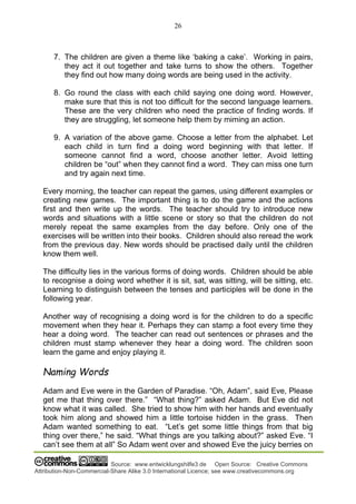 26
Source: www.entwicklungshilfe3.de Open Source: Creative Commons
Attribution-Non-Commercial-Share Alike 3.0 International Licence; see www.creativecommons.org
7. The children are given a theme like ‘baking a cake’. Working in pairs,
they act it out together and take turns to show the others. Together
they find out how many doing words are being used in the activity.
8. Go round the class with each child saying one doing word. However,
make sure that this is not too difficult for the second language learners.
These are the very children who need the practice of finding words. If
they are struggling, let someone help them by miming an action.
9. A variation of the above game. Choose a letter from the alphabet. Let
each child in turn find a doing word beginning with that letter. If
someone cannot find a word, choose another letter. Avoid letting
children be “out” when they cannot find a word. They can miss one turn
and try again next time.
Every morning, the teacher can repeat the games, using different examples or
creating new games. The important thing is to do the game and the actions
first and then write up the words. The teacher should try to introduce new
words and situations with a little scene or story so that the children do not
merely repeat the same examples from the day before. Only one of the
exercises will be written into their books. Children should also reread the work
from the previous day. New words should be practised daily until the children
know them well.
The difficulty lies in the various forms of doing words. Children should be able
to recognise a doing word whether it is sit, sat, was sitting, will be sitting, etc.
Learning to distinguish between the tenses and participles will be done in the
following year.
Another way of recognising a doing word is for the children to do a specific
movement when they hear it. Perhaps they can stamp a foot every time they
hear a doing word. The teacher can read out sentences or phrases and the
children must stamp whenever they hear a doing word. The children soon
learn the game and enjoy playing it.
Naming Words
Adam and Eve were in the Garden of Paradise. “Oh, Adam”, said Eve, Please
get me that thing over there.” “What thing?” asked Adam. But Eve did not
know what it was called. She tried to show him with her hands and eventually
took him along and showed him a little tortoise hidden in the grass. Then
Adam wanted something to eat. “Let’s get some little things from that big
thing over there,” he said. “What things are you talking about?” asked Eve. “I
can’t see them at all” So Adam went over and showed Eve the juicy berries on
 