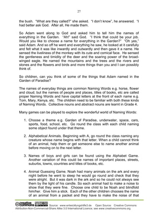 27
Source: www.entwicklungshilfe3.de Open Source: Creative Commons
Attribution-Non-Commercial-Share Alike 3.0 International Licence; see www.creativecommons.org
the bush. “What are they called?” she asked. “I don’t know”, he answered. “I
had better ask God. After all, He made them.
So Adam went along to God and asked him to tell him the names of
everything in the Garden. “Ah!” said God. “I think that could be your job.
Would you like to choose a name for everything in the Garden?” “Oh yes,”
said Adam. And so off he went and everything he saw, he looked at it carefully
and felt what it was like inwardly and outwardly and then gave it a name. He
sensed the liveliness of the monkey with its cute and comical face. He sensed
the gentleness and timidity of the deer and the soaring power of the broad-
winged eagle. He named the mountains and the trees and the rivers and
stones and the flowers and birds and more things than you and I can possibly
think of.
So children, can you think of some of the things that Adam named in the
Garden of Paradise?
The names of everyday things are common Naming Words e.g. horse, flower
and cloud; but the names of people and places, titles of books, etc are called
proper Naming Words and have capital letters at the front of each name e.g.
Tom, Mary, Kenya, etc. The children need to be familiar with both these kinds
of Naming Words. Collective nouns and abstract nouns are learnt in Grade 4.
Many games can be played to explore the wonderful world of Naming Words:
1. Choose a theme e.g. Garden of Paradise, underwater, space, cars,
sports, food, school, etc. Go round the class with each child naming
some object found under that theme.
2. Alphabetical Animals. Beginning with A, go round the class naming any
creature whose name begins with that letter. When a child cannot think
of an animal, help them or get someone else to name another animal
before moving on to the next letter.
3. Names of boys and girls can be found using the Alphabet Game.
Another variation of this could be names of important places, streets,
suburbs, towns, countries and titles of books, etc.
4. Animal Guessing Game. Noah had many animals on the ark and every
night before he went to sleep he would go round and check that they
were alright. But it was dark in the ark and so he could not always see
them by the light of his candle. So each animal had to make a noise to
show that they were fine. Choose one child to be Noah and blindfold
him/her. Give him a stick. Each of the other children chooses the name
of an animal from a packet and they have to make the noise of that
 