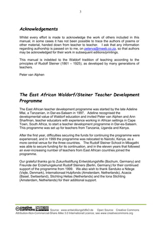 3
Source: www.entwicklungshilfe3.de Open Source: Creative Commons
Attribution-Non-Commercial-Share Alike 3.0 International Licence; see www.creativecommons.org
Acknowledgements
Whilst every effort is made to acknowledge the work of others included in this
manual, in some cases it has not been possible to trace the authors of poems or
other material, handed down from teacher to teacher. I ask that any information
regarding authorship is passed on to me, on peterva@mweb.co.za, so that authors
may be acknowledged for their work in subsequent editions/printings.
This manual is indebted to the Waldorf tradition of teaching according to the
principles of Rudolf Steiner (1861 – 1925), as developed by many generations of
teachers.
Peter van Alphen
The East African Waldorf/Steiner Teacher Development
Programme
The East African teacher development programme was started by the late Adeline
Mlai, a Tanzanian, in Dar-es-Salaam in 1997. Adeline recognised the
developmental value of Waldorf education and invited Peter van Alphen and Ann
Sharfman, teacher educators with experience working in African settings in Cape
Town, South Africa, to start a teacher development programme in Dar-es-Salaam.
This programme was set up for teachers from Tanzania, Uganda and Kenya.
After the first year, difficulties securing the funds for continuing the programme were
experienced, and in 1999 the programme was relocated to Nairobi, Kenya, as a
more central venue for the three countries. The Rudolf Steiner School in Mbagathi
was able to secure funding for its continuation, and in the eleven years that followed
an ever-increasing number of teachers from East African countries joined the
programme.
Our grateful thanks go to Zukunfsstiftung Entwicklungshilfe (Bochum, Germany) and
Freunde der Erziehungskunst Rudolf Steiners (Berlin, Germany) for their continued
support of the programme from 1999. We also wish to thank Sanduko a Ndege
(Vejle, Denmark), Internationaal Hulpfonds (Amsterdam, Netherlands), Acacia
(Basel, Switserland), Stichting Helias (Netherlands) and the Iona Stichting
(Amsterdam, Netherlands) for their additional support.
 