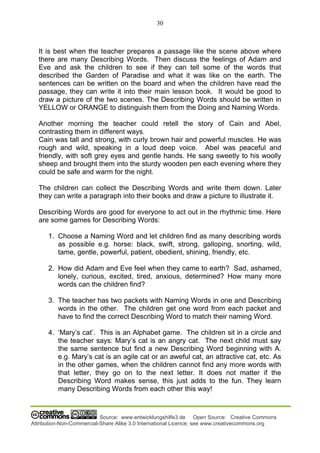 30
Source: www.entwicklungshilfe3.de Open Source: Creative Commons
Attribution-Non-Commercial-Share Alike 3.0 International Licence; see www.creativecommons.org
It is best when the teacher prepares a passage like the scene above where
there are many Describing Words. Then discuss the feelings of Adam and
Eve and ask the children to see if they can tell some of the words that
described the Garden of Paradise and what it was like on the earth. The
sentences can be written on the board and when the children have read the
passage, they can write it into their main lesson book. It would be good to
draw a picture of the two scenes. The Describing Words should be written in
YELLOW or ORANGE to distinguish them from the Doing and Naming Words.
Another morning the teacher could retell the story of Cain and Abel,
contrasting them in different ways.
Cain was tall and strong, with curly brown hair and powerful muscles. He was
rough and wild, speaking in a loud deep voice. Abel was peaceful and
friendly, with soft grey eyes and gentle hands. He sang sweetly to his woolly
sheep and brought them into the sturdy wooden pen each evening where they
could be safe and warm for the night.
The children can collect the Describing Words and write them down. Later
they can write a paragraph into their books and draw a picture to illustrate it.
Describing Words are good for everyone to act out in the rhythmic time. Here
are some games for Describing Words:
1. Choose a Naming Word and let children find as many describing words
as possible e.g. horse: black, swift, strong, galloping, snorting, wild,
tame, gentle, powerful, patient, obedient, shining, friendly, etc.
2. How did Adam and Eve feel when they came to earth? Sad, ashamed,
lonely, curious, excited, tired, anxious, determined? How many more
words can the children find?
3. The teacher has two packets with Naming Words in one and Describing
words in the other. The children get one word from each packet and
have to find the correct Describing Word to match their naming Word.
4. ‘Mary’s cat’. This is an Alphabet game. The children sit in a circle and
the teacher says: Mary’s cat is an angry cat. The next child must say
the same sentence but find a new Describing Word beginning with A.
e.g. Mary’s cat is an agile cat or an aweful cat, an attractive cat, etc. As
in the other games, when the children cannot find any more words with
that letter, they go on to the next letter. It does not matter if the
Describing Word makes sense, this just adds to the fun. They learn
many Describing Words from each other this way!
 
