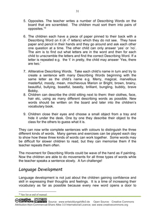 31
Source: www.entwicklungshilfe3.de Open Source: Creative Commons
Attribution-Non-Commercial-Share Alike 3.0 International Licence; see www.creativecommons.org
5. Opposites. The teacher writes a number of Describing Words on the
board that are scrambled. The children must sort them into pairs of
opposites.10
6. The children each have a piece of paper pinned to their back with a
Describing Word on it (4 -7 letters) which they do not see. They have
paper and pencil in their hands and they go around and ask each other
one question at a time. The other child can only answer ‘yes’ or ’no’.
The aim is to find out what letters are in the word and then for each
child to unscramble the letters and find the correct Describing Word. If a
letter is repeated e.g. the ‘t’ in pretty, the child may answer ‘Yes, there
are two.’
7. Alliterative Describing Words. Take each child’s name in turn and try to
create a sentence with many Describing Words beginning with the
same letter as the child’s name e.g. Merry, magical, marvellous
masterful, moody, mean, mischievous Marion or Bright, brown, brainy,
beautiful, bullying, boastful, beastly, brilliant, bungling, bubbly, brave
Bobby.
8. Children can describe the child sitting next to them: their clothes, face,
hair etc, using as many different describing words as possible. New
words should be written on the board and later into the children’s
vocabulary book.
9. Children close their eyes and choose a small object from a tray and
hide it under the desk. One by one they describe their object to the
class for the others to guess what it is.
They can now write complete sentences with colours to distinguish the three
different kinds of words. Many games and exercises can be played each day
to show how these three kinds of words can work together. Some words may
be difficult for slower children to read, but they can memorise them if the
teacher repeats them often.
The movement for Describing Words could be wave of the hand as if painting.
Now the children are able to do movements for all three types of words while
the teacher speaks a sentence slowly. A fun challenge!
Language Development
Language development is not just about the children gaining confidence and
skill in expressing their thoughts and feelings. It is a time of increasing their
vocabulary as far as possible because every new word opens a door to
10
See list at end of manual.
 