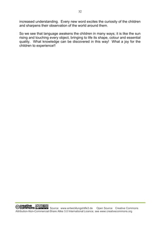 32
Source: www.entwicklungshilfe3.de Open Source: Creative Commons
Attribution-Non-Commercial-Share Alike 3.0 International Licence; see www.creativecommons.org
increased understanding. Every new word excites the curiosity of the children
and sharpens their observation of the world around them.
So we see that language awakens the children in many ways; it is like the sun
rising and touching every object, bringing to life its shape, colour and essential
quality. What knowledge can be discovered in this way! What a joy for the
children to experience!!
 