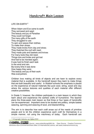 33
Source: www.entwicklungshilfe3.de Open Source: Creative Commons
Attribution-Non-Commercial-Share Alike 3.0 International Licence; see www.creativecommons.org
Handcraft Main Lesson
LIFE ON EARTH11
When Adam and Eve came to earth
They sorrowed and wept:
The beauty and joy of Paradise
They could not forget.
The many gifts of the earth
They struggled to use:
To spin and weave their clothes;
To make their shoes.
They made bricks from clay and straw;
They thatched the roof with reed;
They made pots and baskets and knives
For many tools they did need.
Things tore and broke and got lost
And had to be mended again;
It was hard to finish each task
In the wind and rain.
But every time it was done
How happy they were:
The beauty and joy of their work
Was everywhere.
Children love making all kinds of objects and are keen to explore every
material that is available. In the handcraft lesson they learn to make things
that are both beautiful and useful. In Waldorf schools the emphasis is placed
on the experience of natural materials like pure wool, string, wood and clay
where the various textures and qualities of each material offer different
creative possibilities.
In Grade 3, however, the children participate in a main lesson in which they
learn about and experience the earliest crafts of humankind. The teacher
plans the three-week main lesson so that three or four types of handcrafts
can be experienced. Important ones to be studied are pottery, simple basket
weaving, spinning and weaving of wool, and blacksmithing.
The aim is to describe how each craft arose out of the needs of primitive
people and to let the children experience each craft for themselves in a
simple manner, not using the machinery of today. Each handcraft can
11
©Copyright Catherine van Alphen 2010
 