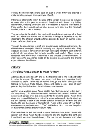 34
Source: www.entwicklungshilfe3.de Open Source: Creative Commons
Attribution-Non-Commercial-Share Alike 3.0 International Licence; see www.creativecommons.org
occupy the children for several days or even a week if they are allowed to
make simple examples from each type of craft.
If there are other crafts within the area of the school, these could be included
or done later in the year as a second handcraft main lesson e.g. felting,
leather craft, beading, wire work, etc. If the teacher is not able to do some of
these crafts, they should call on other people who can, e.g. the handcraft
teacher, a local potter or weaver.
The exception is the visit to the blacksmith which is an example of a “hard
craft” and where the teacher will not be able to bring the experience into the
classroom. The children should as far as possible be taken on outings to see
these crafts people at work.
Through the experiences in craft and also in house building and farming, the
children come to respect the skill, creativity and dignity of each trade. They
discover a sense of achievement through working to transform each different
material into something that is both beautiful and useful. They come to
recognise how much effort is required in the process of transformation. In
many cases the experience leads on to creative ideas beyond the original
expectations of the children.
Pottery
How Early People began to make Pottery
Adam and Eve came to earth and for the first time had to find food and water
in order to survive. No longer was every fruit tree and vegetable freely
available to them. They had to wander through the forest and grassland
looking for berries, fruits, leaves, grains and roots to eat. Like all early
people, they had to live in a place that was close to water.
As they were walking along, Adam said to Eve, “Let’s go down to the river, I
am very thirsty.” So they climbed down the bank and came to the river that
rippled and gurgled over the rocks and into the swirling pools. Adam knelt
down and cupped his hands to catch the water as he drank. As he stood up,
his feet seemed to stick in the reddish earth at the brink of the river and Eve
laughed to see the shape of his footprint. “Look at the shape of your foot! I
can see where you have been.” “Yes,” said Adam, “And I can see the prints
of many other animals that have drunk here.”
Eve knelt down as well and drank some of the fresh clear water. It was a bit
reddish just where Adam had been standing and she touched the earth and
found that it was smooth and slippery. She reached into the water and pulled
 