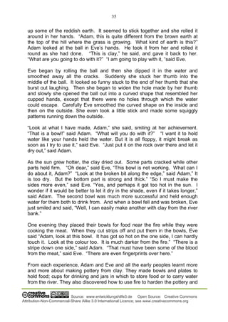 35
Source: www.entwicklungshilfe3.de Open Source: Creative Commons
Attribution-Non-Commercial-Share Alike 3.0 International Licence; see www.creativecommons.org
up some of the reddish earth. It seemed to stick together and she rolled it
around in her hands. “Adam, this is quite different from the brown earth at
the top of the hill where the grass is growing. What kind of earth is this?”
Adam looked at the ball in Eve’s hands. He took it from her and rolled it
round as she had done. “This is clay,” he said, and gave it back to her.
“What are you going to do with it?” “I am going to play with it, “said Eve.
Eve began by rolling the ball and then she dipped it in the water and
smoothed away all the cracks. Suddenly she stuck her thumb into the
middle of the ball. It looked so funny stuck to the end of her thumb that she
burst out laughing. Then she began to widen the hole made by her thumb
and slowly she opened the ball out into a curved shape that resembled her
cupped hands, except that there were no holes through which the water
could escape. Carefully Eve smoothed the curved shape on the inside and
then on the outside. She even took a little stick and made some squiggly
patterns running down the outside.
“Look at what I have made, Adam,” she said, smiling at her achievement.
“That is a bowl!” said Adam. “What will you do with it?” “I want it to hold
water like your hands held the water. But it is all floppy, it might break as
soon as I try to use it,” said Eve. “Just put it on the rock over there and let it
dry out,” said Adam.
As the sun grew hotter, the clay dried out. Some parts cracked while other
parts held firm. “Oh dear,” said Eve, “This bowl is not working. What can I
do about it, Adam?” “Look at the broken bit along the edge,” said Adam,” It
is too dry. But the bottom part is strong and thick.” “So I must make the
sides more even,” said Eve. “Yes, and perhaps it got too hot in the sun. I
wonder if it would be better to let it dry in the shade, even if it takes longer,”
said Adam. The second bowl was much more successful and held enough
water for them both to drink from. And when a bowl fell and was broken, Eve
just smiled and said, “Well, I can easily make another with clay from the river
bank.”
One evening they placed their bowls for food near the fire while they were
cooking the meat. When they cut strips off and put them in the bowls, Eve
said “Adam, look at this bowl. It has got so hot on the one side, I can hardly
touch it. Look at the colour too. It is much darker from the fire.” “There is a
stripe down one side,” said Adam. “That must have been some of the blood
from the meat,” said Eve. “There are even fingerprints over here.”
From each experience, Adam and Eve and all the early peoples learnt more
and more about making pottery from clay. They made bowls and plates to
hold food; cups for drinking and jars in which to store food or to carry water
from the river. They also discovered how to use fire to harden the pottery and
 