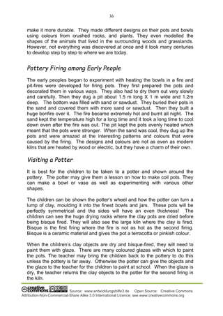 36
Source: www.entwicklungshilfe3.de Open Source: Creative Commons
Attribution-Non-Commercial-Share Alike 3.0 International Licence; see www.creativecommons.org
make it more durable. They made different designs on their pots and bowls
using colours from crushed rocks, and plants. They even modelled the
shapes of the animals that lived in the surrounding woods and grasslands.
However, not everything was discovered at once and it took many centuries
to develop step by step to where we are today.
Pottery Firing among Early People
The early peoples began to experiment with heating the bowls in a fire and
pit-fires were developed for firing pots. They first prepared the pots and
decorated them in various ways. They also had to dry them out very slowly
and carefully. Then they dug a pit about 1.5 m long X 1 m wide and 1.2m
deep. The bottom was filled with sand or sawdust. They buried their pots in
the sand and covered them with more sand or sawdust. Then they built a
huge bonfire over it. The fire became extremely hot and burnt all night. The
sand kept the temperature high for a long time and it took a long time to cool
down even after the fire was out. The pit kept the pots evenly heated which
meant that the pots were stronger. When the sand was cool, they dug up the
pots and were amazed at the interesting patterns and colours that were
caused by the firing. The designs and colours are not as even as modern
kilns that are heated by wood or electric, but they have a charm of their own.
Visiting a Potter
It is best for the children to be taken to a potter and shown around the
pottery. The potter may give them a lesson on how to make coil pots. They
can make a bowl or vase as well as experimenting with various other
shapes.
The children can be shown the potter’s wheel and how the potter can turn a
lump of clay, moulding it into the finest bowls and jars. These pots will be
perfectly symmetrical and the sides will have an even thickness! The
children can see the huge drying racks where the clay pots are dried before
being bisque fired. They will also see the large kiln where the clay is fired.
Bisque is the first firing where the fire is not as hot as the second firing.
Bisque is a ceramic material and gives the pot a terracotta or pinkish colour.
When the children’s clay objects are dry and bisque-fired, they will need to
paint them with glaze. There are many coloured glazes with which to paint
the pots. The teacher may bring the children back to the pottery to do this
unless the pottery is far away. Otherwise the potter can give the objects and
the glaze to the teacher for the children to paint at school. When the glaze is
dry, the teacher returns the clay objects to the potter for the second firing in
the kiln.
 