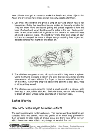 38
Source: www.entwicklungshilfe3.de Open Source: Creative Commons
Attribution-Non-Commercial-Share Alike 3.0 International Licence; see www.creativecommons.org
Now children can get a chance to make the bowls and other objects that
Adam and Eve might have made and all the early people after them.
1. Coil Pots: The children are given a lump of clay and shown how to roll
long pieces of clay that look like ropes or snakes as the early peoples did.
They coil them round and round, joining the pieces together to form the
base of a bowl and slowly building up the sides to the top. Each section
must be smoothed and stuck together so that there is an even thickness
all round to prevent leaks. The child may make their own shape of bowl
but are encouraged to make a simple design avoiding fine edges and
delicate handles that might dry and break off.
2. The children are given a lump of clay from which they make a sphere.
Using the thumb to create a hole in one side, the hole is widened and the
sides evened all round with the first finger on the one side and the thumb
on the other. Slowly the shape is adjusted to become a cup, bowl, vase
or other pottery utensil.
3. The children are encouraged to model a small animal in a simple, solid
form e.g. a bear, rabbit, seal, etc. Delicate noses, ears or tails are likely
to break off easily unless curled against part of the main body.
Basket Weaving
How Early People began to weave Baskets
The early people were hunter gatherers. The women went out together and
collected fruits and berries, roots and grains, all of which they gathered in
their karosses or bags made of animal skins. But there were other ways in
which the women were able to carry things, as we shall find out.
 