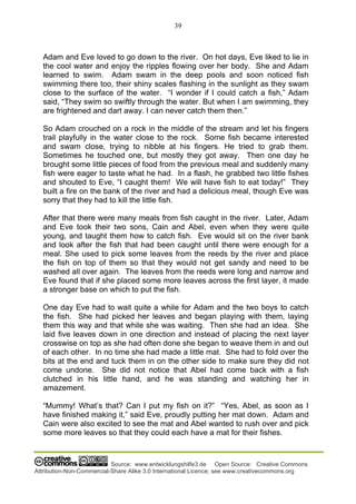 39
Source: www.entwicklungshilfe3.de Open Source: Creative Commons
Attribution-Non-Commercial-Share Alike 3.0 International Licence; see www.creativecommons.org
Adam and Eve loved to go down to the river. On hot days, Eve liked to lie in
the cool water and enjoy the ripples flowing over her body. She and Adam
learned to swim. Adam swam in the deep pools and soon noticed fish
swimming there too, their shiny scales flashing in the sunlight as they swam
close to the surface of the water. “I wonder if I could catch a fish,” Adam
said, “They swim so swiftly through the water. But when I am swimming, they
are frightened and dart away. I can never catch them then.”
So Adam crouched on a rock in the middle of the stream and let his fingers
trail playfully in the water close to the rock. Some fish became interested
and swam close, trying to nibble at his fingers. He tried to grab them.
Sometimes he touched one, but mostly they got away. Then one day he
brought some little pieces of food from the previous meal and suddenly many
fish were eager to taste what he had. In a flash, he grabbed two little fishes
and shouted to Eve, “I caught them! We will have fish to eat today!” They
built a fire on the bank of the river and had a delicious meal, though Eve was
sorry that they had to kill the little fish.
After that there were many meals from fish caught in the river. Later, Adam
and Eve took their two sons, Cain and Abel, even when they were quite
young, and taught them how to catch fish. Eve would sit on the river bank
and look after the fish that had been caught until there were enough for a
meal. She used to pick some leaves from the reeds by the river and place
the fish on top of them so that they would not get sandy and need to be
washed all over again. The leaves from the reeds were long and narrow and
Eve found that if she placed some more leaves across the first layer, it made
a stronger base on which to put the fish.
One day Eve had to wait quite a while for Adam and the two boys to catch
the fish. She had picked her leaves and began playing with them, laying
them this way and that while she was waiting. Then she had an idea. She
laid five leaves down in one direction and instead of placing the next layer
crosswise on top as she had often done she began to weave them in and out
of each other. In no time she had made a little mat. She had to fold over the
bits at the end and tuck them in on the other side to make sure they did not
come undone. She did not notice that Abel had come back with a fish
clutched in his little hand, and he was standing and watching her in
amazement.
“Mummy! What’s that? Can I put my fish on it?” “Yes, Abel, as soon as I
have finished making it,” said Eve, proudly putting her mat down. Adam and
Cain were also excited to see the mat and Abel wanted to rush over and pick
some more leaves so that they could each have a mat for their fishes.
 