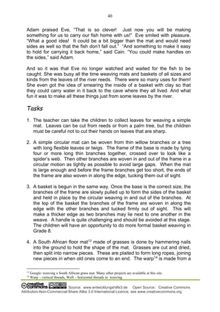 40
Source: www.entwicklungshilfe3.de Open Source: Creative Commons
Attribution-Non-Commercial-Share Alike 3.0 International Licence; see www.creativecommons.org
Adam praised Eve, “That is so clever! Just now you will be making
something for us to carry our fish home with us!” Eve smiled with pleasure.
“What a good idea! It could be a bit bigger than the mat and would need
sides as well so that the fish don’t fall out.” “And something to make it easy
to hold for carrying it back home,” said Cain. “You could make handles on
the sides,” said Adam.
And so it was that Eve no longer watched and waited for the fish to be
caught. She was busy all the time weaving mats and baskets of all sizes and
kinds from the leaves of the river reeds. There were so many uses for them!
She even got the idea of smearing the inside of a basket with clay so that
they could carry water in it back to the cave where they all lived. And what
fun it was to make all these things just from some leaves by the river.
Tasks
1. The teacher can take the children to collect leaves for weaving a simple
mat. Leaves can be cut from reeds or from a palm tree, but the children
must be careful not to cut their hands on leaves that are sharp.
2. A simple circular mat can be woven from thin willow branches or a tree
with long flexible leaves or twigs. The frame of the base is made by tying
four or more long thin branches together, crossed over to look like a
spider’s web. Then other branches are woven in and out of the frame in a
circular motion as tightly as possible to avoid large gaps. When the mat
is large enough and before the frame branches get too short, the ends of
the frame are also woven in along the edge, tucking them out of sight.
3. A basket is begun in the same way. Once the base is the correct size, the
branches of the frame are slowly pulled up to form the sides of the basket
and held in place by the circular weaving in and out of the branches. At
the top of the basket the branches of the frame are woven in along the
edge with the other branches and tucked firmly out of sight. This will
make a thicker edge as two branches may lie next to one another in the
weave. A handle is quite challenging and should be avoided at this stage.
The children will have an opportunity to do more formal basket weaving in
Grade 8.
4. A South African floor mat13
made of grasses is done by hammering nails
into the ground to hold the shape of the mat. Grasses are cut and dried,
then split into narrow pieces. These are plaited to form long ropes, joining
new pieces in when old ones come to an end. The warp14
is made from a
13
Google: weaving a South African grass mat. Many other projects are available at this site.
14
Warp – vertical threads, Weft – horizontal threads in weaving
 