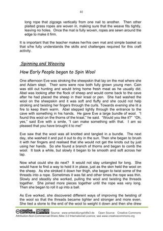 41
Source: www.entwicklungshilfe3.de Open Source: Creative Commons
Attribution-Non-Commercial-Share Alike 3.0 International Licence; see www.creativecommons.org
long rope that zigzags vertically from one nail to another. Then other
plaited grass ropes are woven in, making sure that the weave fits tightly,
leaving no holes. Once the mat is fully woven, ropes are sewn around the
edge to make it firm.
It is important that the teacher makes her/his own mat and simple basket so
that s/he fully understands the skills and challenges required for this craft
activity.
Spinning and Weaving
How Early People began to Spin Wool
One afternoon Eve was stroking the sheepskin that lay on the mat where she
and Adam slept. Their sons were now both fully grown young men. Cain
was still out hunting and would bring home fresh meat as he usually did.
Abel was looking after the flock of sheep and would come back to the cave
after he had placed the sheep in their kraal or pen. She had washed the
wool on the sheepskin and it was soft and fluffy and she could not help
stroking and twisting her fingers through the curls. Towards evening she lit a
fire to keep them warm. Abel stepped lightly through the entrance to the
cave with something in his hands. He gave Eve a large bundle of wool. “I
found this wool on the thorns of the kraal,” he said. “Would you like it?” “Oh,
yes,” said Eve with a smile, “I can make something with that. I am so
pleased that you have brought it to me!”
Eve saw that the wool was all knotted and tangled in a bundle. The next
day, she washed it and put it out to dry in the sun. Then she began to brush
it with her fingers and realised that she would not get the knots out by just
using her hands. So she found a branch of thorns and began to comb the
wool. It took a while, but slowly it began to lie smooth and soft across her
lap.
Now what could she do next? It would not stay untangled for long. She
would have to find a way to hold it in place, just as the skin held the wool on
the sheep. As she stroked it down her thigh, she began to twist some of the
threads into a rope. Sometimes it was fat and other times the rope was thin.
Slowly and steadily she worked, pulling the wool and twisting the threads
together. She joined more pieces together until the rope was very long.
Then she began to roll it up into a ball.
As Eve worked, she discovered different ways of improving the twisting of
the wool so that the threads became tighter and stronger and more even.
She tied a stone to the end of the wool to weight it down and then she drew
 