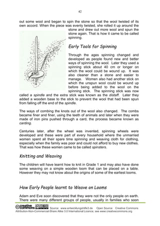 42
Source: www.entwicklungshilfe3.de Open Source: Creative Commons
Attribution-Non-Commercial-Share Alike 3.0 International Licence; see www.creativecommons.org
out some wool and began to spin the stone so that the wool twisted of its
own accord. When the piece was evenly twisted, she rolled it up around the
stone and drew out more wool and spun the
stone again. That is how it came to be called
spinning.
Early Tools for Spinning
Through the ages spinning changed and
developed as people found new and better
ways of spinning the wool. Later they used a
spinning stick about 40 cm or longer on
which the wool could be wound up. It was
also cleaner than a stone and easier to
manage. Women also had another stick on
which the unspun wool could be wound up
before being added to the wool on the
spinning stick. The spinning stick was now
called a spindle and the extra stick was known as the distaff. Later they
added a wooden base to the stick to prevent the wool that had been spun
from falling off the end of the spindle.
The ways of combing the knots out of the wool also changed. The combs
became finer and finer, using the teeth of animals and later when they were
made of iron pins pushed through a card, the process became known as
carding.
Centuries later, after the wheel was invented, spinning wheels were
developed and these were part of every household where the unmarried
women spent all their spare time spinning and weaving cloth for clothing,
especially when the family was poor and could not afford to buy new clothes.
That was how these women came to be called spinsters.
Knitting and Weaving
The children will have learnt how to knit in Grade 1 and may also have done
some weaving on a simple wooden loom that can be placed on a table.
However they may not know about the origins of some of the earliest looms.
How Early People learnt to Weave on Looms
Adam and Eve soon discovered that they were not the only people on earth.
There were many different groups of people, usually in families who soon
 