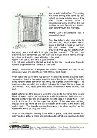 43
Source: www.entwicklungshilfe3.de Open Source: Creative Commons
Attribution-Non-Commercial-Share Alike 3.0 International Licence; see www.creativecommons.org
met up with each other. This meant
that when young men grew up and
looked to marry suitable wives, they
often chose women from a
neighbouring family and thus the two
families became friendly and loyal to
each other through this marriage.
Among Cain’s descendants was a
man called Jabal.
One day Jabal’s wife, Una spoke to
him and said, “Jabal, I would like to
make a blanket to keep us warm in
the cold winter time.” Jabal
answered, “Are you not satisfied with
the lovely warm wolf skin I brought you last season?” “Oh yes,” she
answered, “But sometimes you roll over and the wolf skin is not big enough
for both of us. I want to make a blanket out of wool.”
“Good,” said Jabal, “But what is your problem?”
“I do not want to knit the blanket as it will be too big. I need a big frame to
hold the shape firm while I weave it,” said Una.
“Alright, I have an idea. I will plant two poles in the ground and then tie two
poles crossways and that should hold it firmly,” said Jabal.
When Jabal had planted the two poles in the ground a certain distance apart,
Una noticed that the two poles were the same length and had a fork at the
top to hold the cross bar which was firmly tied in place with some rope. The
lower cross bar was also tied in place but could be moved higher or lower as
Una wished. “Oh, Jabal, you have made a wonderful frame for me,” she
said.
Jabal watched as Una began to wind the wool on to the frame. She wound
the wool around the upper bar twice to hold it in place and then stretched it
down to the lower bar and also wound it twice to keep it in place there. Then
she took the wool up to the upper bar again. If the wool was not long
enough, she tied knots at the top or bottom of the bars of the frame and
started again. The threads running down were quite close together so that
the blanket would be snug and warm.
When all the threads running down were in place, Una took another flat
stick15
and got Jabal to make slits in both ends so that she could wind a long
15
shuttle
 