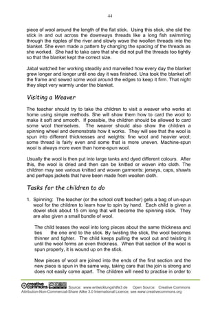 44
Source: www.entwicklungshilfe3.de Open Source: Creative Commons
Attribution-Non-Commercial-Share Alike 3.0 International Licence; see www.creativecommons.org
piece of wool around the length of the flat stick. Using this stick, she slid the
stick in and out across the downways threads like a long fish swimming
through the ripples of the river and slowly wove the woollen threads into the
blanket. She even made a pattern by changing the spacing of the threads as
she worked. She had to take care that she did not pull the threads too tightly
so that the blanket kept the correct size.
Jabal watched her working steadily and marvelled how every day the blanket
grew longer and longer until one day it was finished. Una took the blanket off
the frame and sewed some wool around the edges to keep it firm. That night
they slept very warmly under the blanket.
Visiting a Weaver
The teacher should try to take the children to visit a weaver who works at
home using simple methods. She will show them how to card the wool to
make it soft and smooth. If possible, the children should be allowed to card
some wool themselves. The weaver should also show the children a
spinning wheel and demonstrate how it works. They will see that the wool is
spun into different thicknesses and weights: fine wool and heavier wool;
some thread is fairly even and some that is more uneven. Machine-spun
wool is always more even than home-spun wool.
Usually the wool is then put into large tanks and dyed different colours. After
this, the wool is dried and then can be knitted or woven into cloth. The
children may see various knitted and woven garments: jerseys, caps, shawls
and perhaps jackets that have been made from woollen cloth.
Tasks for the children to do
1. Spinning: The teacher (or the school craft teacher) gets a bag of un-spun
wool for the children to learn how to spin by hand. Each child is given a
dowel stick about 15 cm long that will become the spinning stick. They
are also given a small bundle of wool.
The child teases the wool into long pieces about the same thickness and
ties the one end to the stick. By twisting the stick, the wool becomes
thinner and tighter. The child keeps pulling the wool out and twisting it
until the wool forms an even thickness. When that section of the wool is
spun properly, it is wound up on the stick.
New pieces of wool are joined into the ends of the first section and the
new piece is spun in the same way, taking care that the join is strong and
does not easily come apart. The children will need to practise in order to
 