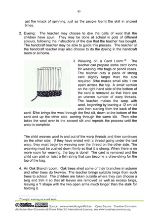 45
Source: www.entwicklungshilfe3.de Open Source: Creative Commons
Attribution-Non-Commercial-Share Alike 3.0 International Licence; see www.creativecommons.org
get the knack of spinning, just as the people learnt the skill in ancient
times.
2. Dyeing: The teacher may choose to dye the balls of wool that the
children have spun. They may be done at school in pots of different
colours, following the instructions of the dye that the teacher has bought.
The handcraft teacher may be able to guide this process. The teacher or
the handcraft teacher may also choose to do the dyeing in the handcraft
room or at home.
3. Weaving on a Card Loom:16
The
teacher can prepare some card looms
for weaving little bags or pencil cases.
The teacher cuts a piece of strong
card slightly larger than the size
required. S/he makes small slits 1 cm
apart across the top. A small section
on the right hand side of the bottom of
the card is removed so that there are
an uneven number of warp threads.
The teacher makes the warp with
wool, beginning by leaving a 12 cm tail
and then starting from the back of the
card. S/he brings the wool through the first slit, down to the bottom of the
card and up the other side, coming through the same slit. Then s/he
takes the wool over to the second slit and repeats the process until the
warp is complete.
The child weaves wool in and out of the warp threads and then continues
on the other side. If they have ended with a thread going under the last
warp, they must begin by weaving over the thread on the other side. The
weaving must be pushed down firmly so that it is strong. When there is no
more room for weaving, the bag is done! The card is removed and the
child can plait or twist a thin string that can become a draw-string for the
top of the bag.
4. An Oak Branch Loom: Oak trees shed some of their branches in autumn
and other trees do likewise. The teacher brings suitable twigs from such
trees to school. The children are taken outside where they can choose a
twig and trim it so that all leaves are removed as well as excess twigs,
leaving a Y shape with the two open arms much longer than the stalk for
holding it.
16
Google: weaving on a card loom.
 
