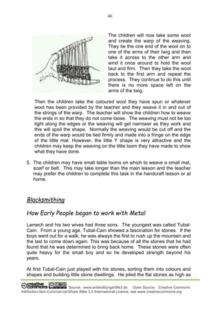 46
Source: www.entwicklungshilfe3.de Open Source: Creative Commons
Attribution-Non-Commercial-Share Alike 3.0 International Licence; see www.creativecommons.org
The children will now take some wool
and create the warp of the weaving.
They tie the one end of the wool on to
one of the arms of their twig and then
take it across to the other arm and
wind it once around to hold the wool
taut and firm. Then they take the wool
back to the first arm and repeat the
process. They continue to do this until
there is no more space left on the
arms of the twig.
Then the children take the coloured wool they have spun or whatever
wool has been provided by the teacher and they weave it in and out of
the strings of the warp. The teacher will show the children how to weave
the ends in so that they do not come loose. The weaving must not be too
tight along the edges or the weaving will get narrower as they work and
this will spoil the shape. Normally the weaving would be cut off and the
ends of the warp would be tied firmly and made into a fringe on the edge
of the little mat. However, the little Y shape is very attractive and the
children may keep the weaving on the little loom they have made to show
what they have done.
5. The children may have small table looms on which to weave a small mat,
scarf or belt. This may take longer than the main lesson and the teacher
may prefer the children to complete this task in the handcraft lesson or at
home.
Blacksmithing
How Early People began to work with Metal
Lamech and his two wives had three sons. The youngest was called Tubal-
Cain. From a young age, Tubal-Cain showed a fascination for stones. If the
boys went out for a walk, he was always the first to rush up the mountain and
the last to come down again. This was because of all the stones that he had
found that he was determined to bring back home. These stones were often
quite heavy for the small boy and so he developed strength beyond his
years.
At first Tubal-Cain just played with his stones, sorting them into colours and
shapes and building little stone dwellings. He piled the flat stones as high as
 