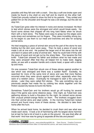 47
Source: www.entwicklungshilfe3.de Open Source: Creative Commons
Attribution-Non-Commercial-Share Alike 3.0 International Licence; see www.creativecommons.org
possible until they fell over with a crash. One day a soft one broke open and
inside he found a tiny shell on one half and its imprint on the other half.
Tubal-Cain proudly rushed to show his find to his parents. They smiled and
patted him on the shoulder and thought he was a bit strange, but this did not
stop him.
As Tubal-Cain grew older his interest in rocks and stones increased. He liked
to test which stones were the strongest and which would break easily. He
found some stones that chipped off into long hard flakes when he struck
them with a hard stone. The flakes were easy to grasp but the edges were
quite sharp and sometimes cut his fingers. They were incredibly strong too,
so he began to use them to cut meat and branches and also for scraping
animal skins.
He tried wrapping a piece of animal skin around the part of the stone he was
holding but the skin soon wore away. Then he took a piece of wood and
made a slit at one end. He pushed the larger end of the stone into the slit
and tied it in place with a strip of animal skin. Now he could hold it firmly with
the piece of wood and not get cut by the sharp flake. This became the first
knife! Tubal-Cain showed his father and brothers what he had made and
they were amazed! After that they all helped him to make tools: digging
sticks, an axe with a wooden handle and a stone head, a spear with a stone
tip and more.
On one occasion Tubal-Cain struck one of these stones against another to
see which was strongest and there was a sudden flash! Excitedly, he
searched for more of the same kind of stone and saw that more flashes
occurred when they were struck against each other, especially when they
were of a reddish colour. Eventually he managed to start a fire using two
stones. Later they were called flint stones. This was something new as
previously people had made fire by rubbing two sticks together until the
friction caused dry leaves to burst into flame.
Sometimes Tubal-Cain and his brothers would go off hunting for several
days if the game was some distance away. One night, as Tubal-Cain was
gathering stones to build a fire-place for the night, he noticed some stones
with unusual pinkish-orange flecks on them. The brothers snuggled down
into their animal skins and slept solidly. In the morning Tubal-Cain looked
around and found many more of these stones. He decided to take them
home after the hunt.
When he arrived back home, he decided to crush them and see what was
inside each stone. It took a lot of hammering with his largest stone hammer
but at last he had a lot of dust in a pile on the ground. He was tired after all
that work! And how was he going to separate all the bits and pieces?
 