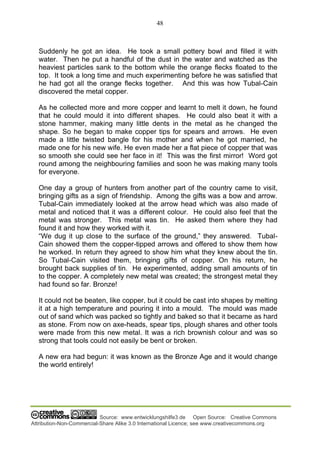 48
Source: www.entwicklungshilfe3.de Open Source: Creative Commons
Attribution-Non-Commercial-Share Alike 3.0 International Licence; see www.creativecommons.org
Suddenly he got an idea. He took a small pottery bowl and filled it with
water. Then he put a handful of the dust in the water and watched as the
heaviest particles sank to the bottom while the orange flecks floated to the
top. It took a long time and much experimenting before he was satisfied that
he had got all the orange flecks together. And this was how Tubal-Cain
discovered the metal copper.
As he collected more and more copper and learnt to melt it down, he found
that he could mould it into different shapes. He could also beat it with a
stone hammer, making many little dents in the metal as he changed the
shape. So he began to make copper tips for spears and arrows. He even
made a little twisted bangle for his mother and when he got married, he
made one for his new wife. He even made her a flat piece of copper that was
so smooth she could see her face in it! This was the first mirror! Word got
round among the neighbouring families and soon he was making many tools
for everyone.
One day a group of hunters from another part of the country came to visit,
bringing gifts as a sign of friendship. Among the gifts was a bow and arrow.
Tubal-Cain immediately looked at the arrow head which was also made of
metal and noticed that it was a different colour. He could also feel that the
metal was stronger. This metal was tin. He asked them where they had
found it and how they worked with it.
“We dug it up close to the surface of the ground,” they answered. Tubal-
Cain showed them the copper-tipped arrows and offered to show them how
he worked. In return they agreed to show him what they knew about the tin.
So Tubal-Cain visited them, bringing gifts of copper. On his return, he
brought back supplies of tin. He experimented, adding small amounts of tin
to the copper. A completely new metal was created; the strongest metal they
had found so far. Bronze!
It could not be beaten, like copper, but it could be cast into shapes by melting
it at a high temperature and pouring it into a mould. The mould was made
out of sand which was packed so tightly and baked so that it became as hard
as stone. From now on axe-heads, spear tips, plough shares and other tools
were made from this new metal. It was a rich brownish colour and was so
strong that tools could not easily be bent or broken.
A new era had begun: it was known as the Bronze Age and it would change
the world entirely!
 