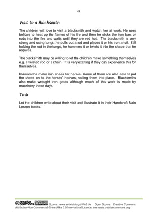 49
Source: www.entwicklungshilfe3.de Open Source: Creative Commons
Attribution-Non-Commercial-Share Alike 3.0 International Licence; see www.creativecommons.org
Visit to a Blacksmith
The children will love to visit a blacksmith and watch him at work. He uses
bellows to heat up the flames of his fire and then he sticks the iron bars or
rods into the fire and waits until they are red hot. The blacksmith is very
strong and using tongs, he pulls out a rod and places it on his iron anvil. Still
holding the rod in the tongs, he hammers it or twists it into the shape that he
requires.
The blacksmith may be willing to let the children make something themselves
e.g. a twisted rod or a chain. It is very exciting if they can experience this for
themselves.
Blacksmiths make iron shoes for horses. Some of them are also able to put
the shoes on to the horses’ hooves, nailing them into place. Blacksmiths
also make wrought iron gates although much of this work is made by
machinery these days.
Task
Let the children write about their visit and illustrate it in their Handcraft Main
Lesson books.
 