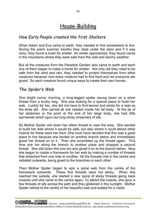 50
Source: www.entwicklungshilfe3.de Open Source: Creative Commons
Attribution-Non-Commercial-Share Alike 3.0 International Licence; see www.creativecommons.org
House-Building
How Early People created the first Shelters
When Adam and Eve came to earth, they needed to find somewhere to live.
During the warm summer months they slept under the stars and if it was
rainy, they found a bush for shelter. As winter approached, they found caves
in the mountains where they were safe from the cold and stormy weather.
But all the creatures from the Paradise Garden also came to earth and each
one of them began to make a home for shelter. Not only did they need to be
safe from the wind and rain, they needed to protect themselves from other
creatures because now every creature had to find food and not everyone ate
grass! So each creature found unique ways to create their own homes.
The Spider’s Web
One bright sunny morning, a long-legged spider swung down on a silver
thread from a bushy twig. She was looking for a special place to build her
web. Luckily for her, she did not have to find leaves and sticks for a nest as
the birds did. She carried all she needed inside her fat body. At the tip of
her abdomen or the point at the end of her large body, she had little
spinnerets which spun out long sticky streamers of silk.
So Mother Spider slid down her silken thread to view the area. She wanted
to build her web where it would be safe, but also where it could attract other
insects for these were her food. She must have decided that this was a good
place to live because she landed on another branch below and immediately
glued her thread on to it. Then she scrambled up the thread again. This
time she ran along the branch to another place and dropped a second
thread. She slid down this one too and glued it on to the branch below. Now
she began to create a framework for her web by making a number of threads
that stretched from one side to another. All the threads met in the centre and
radiated outwards, being glued to the branches or each other.
Then Mother Spider began to spin a spiral web from the centre of the
framework outwards. These first threads were not sticky. When she
reached the outside, she started a new spiral of sticky threads going back
inwards until she came to the centre again. To attract the insects, she spun a
few threads of silk across the path and they glistened in the sunlight. Mother
Spider retired to the centre of her beautiful web and waited for a visitor.
 