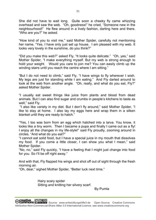 51
Source: www.entwicklungshilfe3.de Open Source: Creative Commons
Attribution-Non-Commercial-Share Alike 3.0 International Licence; see www.creativecommons.org
She did not have to wait long. Quite soon a cheeky fly came whizzing
overhead and saw the web. “Oh, goodness!” he cried, “Someone new in the
neighbourhood!” He flew around in a lively fashion, darting here and there.
“Who are you?” he asked.
“How kind of you to visit me,” said Mother Spider, carefully not mentioning
her name, “Yes, I have only just set up house. I am pleased with my web. It
looks very lovely in the sunshine, do you think?”
“Did you make this web?” asked Fly, “It looks quite delicate.” “Oh, yes,” said
Mother Spider, “I make everything myself. But my web is strong enough to
hold your weight. Would you care to join me? You can easily climb up the
winding stairs until you reach the centre where I am sitting.”
“But I do not need to climb,” said Fly, “I have wings to fly wherever I wish.
My legs are just for standing while I am eating.” And Fly darted around to
look at the web from another angle. “Oh, really, and what do you eat, Fly?”
asked Mother Spider.
“I usually eat sweet things like juice from plants and blood from dead
animals. But I can also find sugar and crumbs in people’s kitchens to taste as
well,” said Fly.
“I also like variety in my diet. But I don’t fly around,” said Mother Spider, “I
like to stay at home. I also lay my eggs here and wrap them in a silken
blanket until they are ready to hatch.”
“Yes, I too was born from an egg which hatched into a larva. You know, it
looks like a tiny worm. Then I became a pupa and finally I came out as a fly!
I enjoy all the changes in my life-style!” said Fly proudly, zooming around in
circles. “And what do you eat?”
“I cannot eat solid food, but I have a special juice in my mouth that dissolves
my food. If you come a little closer, I can show you what I mean,” said
Mother Spider.
“No, no,” said Fly quickly, “I have a feeling that I might just change into food
for you. So I’ll be off right away.”
And with that, Fly flapped his wings and shot off out of sight through the fresh
morning air.
“Oh, dear,” sighed Mother Spider, “Better luck next time.”
Hairy scary spider
Sitting and knitting her silvery scarf.
By Pumla
 