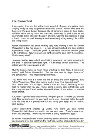 52
Source: www.entwicklungshilfe3.de Open Source: Creative Commons
Attribution-Non-Commercial-Share Alike 3.0 International Licence; see www.creativecommons.org
The Weaverbird
It was spring time and the willow trees were full of green and yellow birds,
chirping loudly as they hopped from branch to branch. Others flew here and
there over the pool below, bringing little streamers of grass in their beaks.
Half-built nests swung from the branches, bouncing up and down as the
weaverbirds thrust little grey beaks in and out, weaving the nest until it filled
out and curved around, leaving a small entrance just big enough for a little
bird to slip inside.
Father Weaverbird had been working very hard making a nest for Mother
Weaverbird to lay her eggs in. He was almost finished and kept making
appreciative chirps, “That looks good. It just needs one more piece of grass
to fill in that hole. Now you can see right across the pool from the entrance.
What a lovely view!”
However, Mother Weaverbird was looking downcast, her head drooping to
one side. “It doesn’t seem quite right. It is so close to that other nest. The
babies won’t have any peace at all.”
“But the babies make so much noise shouting for their food, it won’t even
matter,” said Father Weaverbird. “But the other nest is bigger than ours,”
she complained. “We’ll feel cramped in there.”
“You know how nice it is when we are all snug and warm together,” said
Father Weaverbird. “Now stop making such a fuss! It’s a beautiful nest!”
“No! I won’t stop. It’s not right, I know it isn’t and I won’t be happy in that
nest, no matter what you say. I’m not going to lay my eggs in that nest. And
that is my last word!” And Mother Weaverbird flew off and sulked on another
willow branch.
“Oh, dear,” sighed Father Weaverbird, “Alright I give in. I’ll make you another
nest. Now which branch do you want me to use. You had better be quite
sure this time as it is getting time for you to lay your eggs and I’ll have to
work quickly.”
Mother Weaverbird cheered up visibly. “Oh, thank you dear Father
Weaverbird. Let’s have our nest in the tree next door. There’s more room
there; less crowded. I know you will make a lovely nest for our eggs.”
So Father Weaverbird set to work and very soon a beautiful new woven nest
was swinging over the pool from the next tree. Mother Weaverbird moved in
 