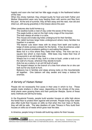 53
Source: www.entwicklungshilfe3.de Open Source: Creative Commons
Attribution-Non-Commercial-Share Alike 3.0 International Licence; see www.creativecommons.org
happily and soon she had laid her little eggs snugly in the feathered bottom
of the nest.
When the chicks hatched, they chirped loudly for food and both Father and
Mother Weaverbird were very busy feeding them with worms and flies from
the pool. At the end of summer, they all flew away and the nest, now old and
dried out, still swung gracefully in the breeze above the pool.
Other creatures also build homes e.g.
The swallow builds a nest of clay under the eaves of the house.
The eagle builds a nest on the high rocky crags of the mountain.
The bear sleeps all winter in a cave.
The mouse and snake dig holes underground for their families.
The rabbit burrows large holes underground where many families live
together in a warren.
The beaver cuts down trees with its sharp front teeth and builds a
lodge of sticks across a stream for the family. It has its entrance under
water to prevent predators getting in and eating the babies.
Bees live in a hive where they make their honey. The hive can be a
square box which is man-made. Wild bees may make their hive of
honeycomb in an old hollow tree.
Wasps live in a nest of clay, built in a tree or bush, under a rock or on
the wall of a house, wherever they decide to build.
Ants live as a colony in an ant hill built of sand.
The leopard sleeps on the branch of a tree from where he or she can
look out for any buck to hunt.
Baboons live in families and sleep among rocks on the mountainside
all together. One baboon will stay awake and keep a lookout for
enemies.
A Variety of Human Homes
People did not necessarily find caves in their area in which to live. These
people made shelters in other ways, depending on the climate of the area,
what plants were growing there and their particular lifestyle. Some of these
early methods are still found today.
In the Equatorial Forests, people build wooden houses on stilts high above
the forest floor to protect them against wild animals. People living near water
also often build their houses on stilts so that when the river rises or floods,
they will still be safe. The lake dwellers of Lake Titicaca in Peru build their
houses on stilts out of reeds which grow near the lake.
In America, people living in forests still build log cabins for their houses.
 