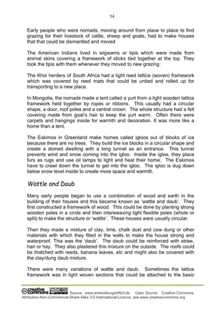 54
Source: www.entwicklungshilfe3.de Open Source: Creative Commons
Attribution-Non-Commercial-Share Alike 3.0 International Licence; see www.creativecommons.org
Early people who were nomads, moving around from place to place to find
grazing for their livestock of cattle, sheep and goats, had to make houses
that that could be dismantled and moved.
The American Indians lived in wigwams or tipis which were made from
animal skins covering a framework of sticks tied together at the top. They
took the tipis with them whenever they moved to new grazing.
The Khoi herders of South Africa had a light reed lattice (woven) framework
which was covered by reed mats that could be untied and rolled up for
transporting to a new place.
In Mongolia, the nomads made a tent called a yurt from a light wooden lattice
framework held together by ropes or ribbons. This usually had a circular
shape, a door, roof poles and a central crown. The whole structure had a felt
covering made from goat’s hair to keep the yurt warm. Often there were
carpets and hangings inside for warmth and decoration. It was more like a
home than a tent.
The Eskimos in Greenland make homes called igloos out of blocks of ice
because there are no trees. They build the ice blocks in a circular shape and
create a domed dwelling with a long tunnel as an entrance. This tunnel
prevents wind and snow coming into the igloo. Inside the igloo, they place
furs as rugs and use oil lamps to light and heat their home. The Eskimos
have to crawl down the tunnel to get into the igloo. The igloo is dug down
below snow level inside to create more space and warmth.
Wattle and Daub
Many early people began to use a combination of wood and earth in the
building of their houses and this became known as ‘wattle and daub’. They
first constructed a framework of wood. This could be done by planting strong
wooden poles in a circle and then interweaving light flexible poles (whole or
split) to make the structure or ‘wattle’. These houses were usually circular.
Then they made a mixture of clay, lime, chalk dust and cow dung or other
materials with which they filled in the walls to make the house strong and
waterproof. This was the ‘daub’. The daub could be reinforced with straw,
hair or hay. They also plastered this mixture on the outside. The roofs could
be thatched with reeds, banana leaves, etc and might also be covered with
the clay/dung daub mixture.
There were many variations of wattle and daub. Sometimes the lattice
framework was in light woven sections that could be attached to the basic
 
