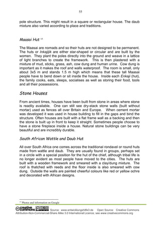 55
Source: www.entwicklungshilfe3.de Open Source: Creative Commons
Attribution-Non-Commercial-Share Alike 3.0 International Licence; see www.creativecommons.org
pole structure. This might result in a square or rectangular house. The daub
mixture also varied according to place and traditions.
Maasai Hut 17
The Maasai are nomads and so their huts are not designed to be permanent.
The huts or Inkajijik are either star-shaped or circular and are built by the
women. They plant the poles directly into the ground and weave in a lattice
of light branches to create the framework. This is then plastered with a
mixture of mud, sticks, grass, ash, cow dung and human urine. Cow dung is
important as it makes the roof and walls waterproof. The room is small, only
about 3x5 m and stands 1.5 m high which means that these tall Maasai
people have to bend down or sit inside the house. Inside each Enkaji (hut),
the family cooks, eats, sleeps, socialises as well as storing their food, tools
and all their possessions.
Stone Houses
From ancient times, houses have been built from stone in areas where stone
is readily available. One can still see dry-stack stone walls (built without
mortar) used as fences all over Britain and Europe. When cement mortar
was developed it was used in house building to fill in the gaps and bind the
structure. Often houses are built with a flat frame wall as a backing and then
the stone is built up in front to keep it straight. Sometimes people choose to
have a stone fireplace inside a house. Natural stone buildings can be very
beautiful and are incredibly durable.
South African Wattle and Daub Hut
All over South Africa one comes across the traditional rondavel or round huts
made from wattle and daub. They are usually found in groups, perhaps set
in a circle with a special position for the hut of the chief, although tribal life is
no longer evident as most people have moved to the cities. The huts are
built with a wooden framework and smeared with a clay/dung mixture. The
roof is thatched with reeds and the floor inside is also smeared with cow
dung. Outside the walls are painted cheerful colours like red or yellow ochre
and decorated with African designs.
17
Photos and information on Google
 