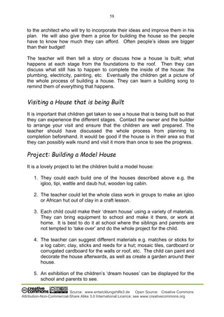 58
Source: www.entwicklungshilfe3.de Open Source: Creative Commons
Attribution-Non-Commercial-Share Alike 3.0 International Licence; see www.creativecommons.org
to the architect who will try to incorporate their ideas and improve them in his
plan. He will also give them a price for building the house so the people
have to know how much they can afford. Often people’s ideas are bigger
than their budget!
The teacher will then tell a story or discuss how a house is built; what
happens at each stage from the foundations to the roof. Then they can
discuss what still has to happen to complete the inside of the house: the
plumbing, electricity, painting, etc. Eventually the children get a picture of
the whole process of building a house. They can learn a building song to
remind them of everything that happens.
Visiting a House that is being Built
It is important that children get taken to see a house that is being built so that
they can experience the different stages. Contact the owner and the builder
to arrange your visit and ensure that the children are well prepared. The
teacher should have discussed the whole process from planning to
completion beforehand. It would be good if the house is in their area so that
they can possibly walk round and visit it more than once to see the progress.
Project: Building a Model House
It is a lovely project to let the children build a model house:
1. They could each build one of the houses described above e.g. the
igloo, tipi, wattle and daub hut, wooden log cabin.
2. The teacher could let the whole class work in groups to make an igloo
or African hut out of clay in a craft lesson.
3. Each child could make their ‘dream house’ using a variety of materials.
They can bring equipment to school and make it there, or work at
home. It is best to do it at school where the siblings and parents are
not tempted to ‘take over’ and do the whole project for the child.
4. The teacher can suggest different materials e.g. matches or sticks for
a log cabin; clay, sticks and reeds for a hut; mosaic tiles, cardboard or
corrugated cardboard for the walls or roof, etc. The child can paint and
decorate the house afterwards, as well as create a garden around their
house.
5. An exhibition of the children’s ‘dream houses’ can be displayed for the
school and parents to see.
 