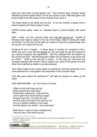 60
Source: www.entwicklungshilfe3.de Open Source: Creative Commons
Attribution-Non-Commercial-Share Alike 3.0 International Licence; see www.creativecommons.org
Next put a thin layer of good garden soil. Then another layer of green waste
followed by brown waste which can be dry leaves or soil. Alternate green and
brown waste and add a layer of cow manure if you have it.
The heap needs to be damp but not wet. In hot dry months, a grass mat or
sheet of plastic will help to keep it moist.
AVOID animal waste, meat, oil, diseased plant or plants treated with weed
killer.
After 1 week, turn the compost heap over into the second pit. Instead of
throwing new organic waste on the top of the heap, collect it during the week
and throw it on the floor of the other pit, before turning the compost heap over
on top of it, so it does not dry out.
Continue to turn it weekly. It takes about 2 months for compost to form.
When you turn it over into the second pit, you can begin to use the compost if
you cannot recognise the ingredients. Use the compost from the bottom as
this will be the best. Half decomposed matter can be placed on top of the soil
as mulch.19
Build up the pit that is empty. In this way you will have one
compost heap/pit with humus20
that is ready to be used on the garden and the
other that is gathering matter to be decomposed.
Then there needs to be a story about an earthworm and how essential it is to
have earthworms in the garden and especially in the compost heap!
This little poem about the earthworm21
will help the teacher to make up the
story!
THE EARTHWORM (or The Farmer’s Friend)
I lifted a brick and there you lay
Shyly squirming to hide away;
Pinky-brown earthworm, long and thin,
I don’t quite know which end you begin.
No eyes have you, no head do I see
And the other end seems the same to me.
You’ve a darkish saddle on your back
And like elastic you stretch - and snap back.
Dear friend, I need no eyes underground,
I feel my way in the earth around;
19
Vegetable matter, straw, etc placed around the plant on top of the soil, keeping the soil moist
20
Humus = mature compost
21
See end of manual
 