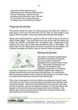 61
Source: www.entwicklungshilfe3.de Open Source: Creative Commons
Attribution-Non-Commercial-Share Alike 3.0 International Licence; see www.creativecommons.org
I dig many tunnels wherever I go –
Loosening the soil helps the plants to grow!
The soil is delicious, I munch it all day
And leave some behind as I go on my way.
If I lose head or tail, I grow a new end;
I’m always busy; I’m the farmer’s friend.22
Preparing the Garden
The teacher divides the class into working groups with about four children in
each group. He or she will show them how to mark out each garden using
pegs or sticks and string. They may create paths between each garden.
Ideally each child should have a spade or fork with which to dig up the soil to a
depth of about 80cm. They must learn to pull out all the roots and weeds and
remove any stones and pebbles from the garden area. Depending on the
quality of soil, they need to add some compost and dig it in thoroughly. The
garden bed can be raised above the level of the path and the children can
surround the garden with bricks, sticks or stones if these are available.
Planting the Garden
The teacher will choose suitable plants
and seeds for planting in the garden,
such as a number of seasonal
vegetables that are easy to grow in that
area. The teacher will discuss what
conditions are needed for each
vegetable to grow well, e.g. tomatoes
need lots of water and a stick to hold the plant upright when it begins to
develop more branches and the tomato fruits get heavy. It is also good to
plant according to height to make it easier for picking later on, e.g. plant maize
in an area where they will not crowd out other plants later.
Plant a few maize seeds so that the children can experience the grain cycle.
Then they can watch how a tiny seed sprouts and grows into a tall plant with
long flowing leaves. Slowly the maize heads form and eventually when they
are ripe and golden, they can be cooked and eaten! It is also possible for the
teacher to show how the maize can be ground into flour for baking. If the
children get a chance to bake, they can add some maize flour to the other
flour that they will use for baking buns.
22
Copyright Catherine van Alphen
 