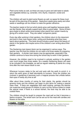 62
Source: www.entwicklungshilfe3.de Open Source: Creative Commons
Attribution-Non-Commercial-Share Alike 3.0 International Licence; see www.creativecommons.org
Plant some herbs as well, as these are easy to grow and add taste to salads
and vegetable dishes e.g. coriander, mint, thyme, marjoram, rocket and
chives.
The children will want to plant some flowers as well, so space for these must
be part of the planning of the garden. Nasturtium seeds grow easily and other
seeds or seedlings can be chosen to make the garden attractive.
The teacher needs to find out which plants grow well together because plants
are like friends; they actually support each other to grow better. Some of them
give shade to others while some protect other plants from certain insects by
giving off a certain scent. They are called ‘companion plants’.
Every day after working in their gardens, the children return to the classroom
and work in their main lesson book, writing and illustrating what they have
learnt about gardening. This book should include a poem about the beauty of
plants in the garden and maybe some of the children’s own writing about their
garden.
The Gardening main lesson block can be organised in various ways. The
teacher may find that the children do not need a full three weeks for preparing
their gardens. A shorter main lesson may be appropriate, especially if the
children continue to have time during the school day to work in their gardens.
However, the children need to be involved in actively working in the garden
over much longer than three weeks. So a weekly Gardening lesson will need
to be included in the timetable, as well as regular watering of plants for a long
time after the main lesson block is over.
Whenever humans relate to the soil and work with the earth to enrich it, in
return the earth gives of itself abundantly to humans. Once the children are
involved in gardening it becomes such a magical process that unfolds before
their eyes in hardly any time at all!
After about three months of caring for their plants, the garden should be
growing nicely and the children can begin to pick items for making a special
class meal. If there are vegetables that need cooking, perhaps the teacher
can supervise small groups of children to carry out the various duties to create
the special meal. If there is a school kitchen, the food may be able to be
cooked there.
The children should be taught to prepare the meal well so that it becomes a
festive occasion. The whole room can be set out for the meal with candles and
flowers on the table.
 