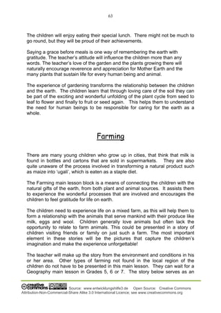 63
Source: www.entwicklungshilfe3.de Open Source: Creative Commons
Attribution-Non-Commercial-Share Alike 3.0 International Licence; see www.creativecommons.org
The children will enjoy eating their special lunch. There might not be much to
go round, but they will be proud of their achievements.
Saying a grace before meals is one way of remembering the earth with
gratitude. The teacher’s attitude will influence the children more than any
words. The teacher’s love of the garden and the plants growing there will
naturally encourage reverence and appreciation for Mother Earth and the
many plants that sustain life for every human being and animal.
The experience of gardening transforms the relationship between the children
and the earth. The children learn that through loving care of the soil they can
be part of the exciting and wonderful unfolding of the plant cycle from seed to
leaf to flower and finally to fruit or seed again. This helps them to understand
the need for human beings to be responsible for caring for the earth as a
whole.
Farming
There are many young children who grow up in cities, that think that milk is
found in bottles and cartons that are sold in supermarkets. They are also
quite unaware of the process involved in transforming a natural product such
as maize into ‘ugali’, which is eaten as a staple diet.
The Farming main lesson block is a means of connecting the children with the
natural gifts of the earth, from both plant and animal sources. It assists them
to experience the wonderful processes that are involved and encourages the
children to feel gratitude for life on earth.
The children need to experience life on a mixed farm, as this will help them to
form a relationship with the animals that serve mankind with their produce like
milk, eggs and wool. Children generally love animals but often lack the
opportunity to relate to farm animals. This could be presented in a story of
children visiting friends or family on just such a farm. The most important
element in these stories will be the pictures that capture the children’s
imagination and make the experience unforgettable!
The teacher will make up the story from the environment and conditions in his
or her area. Other types of farming not found in the local region of the
children do not have to be presented in this main lesson. They can wait for a
Geography main lesson in Grades 5, 6 or 7. The story below serves as an
 