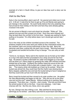 64
Source: www.entwicklungshilfe3.de Open Source: Creative Commons
Attribution-Non-Commercial-Share Alike 3.0 International Licence; see www.creativecommons.org
example of a farm in South Africa, to give an idea how such a story can be
created:
Visit to the Farm
Early in the morning Billy’s alarm went off. He yawned and rolled over to look
at it. 4:30 am! It was time for them to get up if he and Mandy were going to
join George in the cowshed. He could hardly believe that only yesterday they
had arrived for their holiday on the farm and here they were already getting
involved in the work!
He ran across to Mandy’s room and shook her shoulder. “Wake up!” She
opened one eye and then jumped out of bed. Soon they were dressed and
they tip-toed down the corridor to the front door. George was waiting for them,
putting on his jacket. “It’s chilly before dawn, but it should get warmer later,”
he said.
Out in the misty air the children stumbled across to the cowshed. The
shadowy shapes of the cows were just visible as they meandered slowly into
the cowshed, each one moving instinctively to their own stall. Barry the
dairyman was there, putting hay into each cow’s trough. “Morning everyone,”
he greeted and handed the bundle of hay to George. “You can carry on with
this.”
“Come on, my beauty,” Barry said to the nearest cow as he tied up her halter
to a ring in the stall and then proceeded to tie a strap around her two hind
legs. He placed a bucket underneath her udder and dragged up a low stool
and sat down on it. Barry began by greasing the udder with ointment and then
stroked two of the teats. Suddenly the children heard the sound of the milk
spurting into the bottom of the bucket with a steady rhythm – one, two, one,
two. The creamy white milk bubbled up in foam as he worked. When the
bucket was almost full, they could hear that the rhythm was slowing down.
Barry stopped, patted the cow and took the bucket along to have it weighed so
that they could write up how much milk she had given.
Barry rinsed the bucket and then moved to sit under another cow. He patted
her side affectionately and began to milk her. “Why did you tie up the other
cow and not this one?” asked Mandy. Without looking up or pausing, Barry
answered, “That other cow – Camilla – she’s moody. One kick and she’ll have
the whole bucket of milk on the floor. Cows kick sideways. I don’t take
chances with her. But this one, Dana, she’s very gentle.”
By now, George was also milking a cow. Billy watched his strong hands
admiringly as he worked. Later Barry said that he would teach both Billy and
 