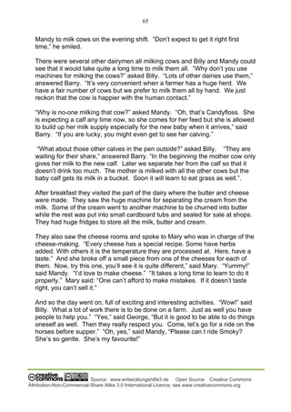 65
Source: www.entwicklungshilfe3.de Open Source: Creative Commons
Attribution-Non-Commercial-Share Alike 3.0 International Licence; see www.creativecommons.org
Mandy to milk cows on the evening shift. “Don’t expect to get it right first
time,” he smiled.
There were several other dairymen all milking cows and Billy and Mandy could
see that it would take quite a long time to milk them all. “Why don’t you use
machines for milking the cows?” asked Billy. “Lots of other dairies use them,”
answered Barry. “It’s very convenient when a farmer has a huge herd. We
have a fair number of cows but we prefer to milk them all by hand. We just
reckon that the cow is happier with the human contact.”
“Why is no-one milking that cow?” asked Mandy. “Oh, that’s Candyfloss. She
is expecting a calf any time now, so she comes for her feed but she is allowed
to build up her milk supply especially for the new baby when it arrives,” said
Barry. “If you are lucky, you might even get to see her calving.”
“What about those other calves in the pen outside?” asked Billy. “They are
waiting for their share,” answered Barry. “In the beginning the mother cow only
gives her milk to the new calf. Later we separate her from the calf so that it
doesn’t drink too much. The mother is milked with all the other cows but the
baby calf gets its milk in a bucket. Soon it will learn to eat grass as well.”.
After breakfast they visited the part of the dairy where the butter and cheese
were made. They saw the huge machine for separating the cream from the
milk. Some of the cream went to another machine to be churned into butter
while the rest was put into small cardboard tubs and sealed for sale at shops.
They had huge fridges to store all the milk, butter and cream.
They also saw the cheese rooms and spoke to Mary who was in charge of the
cheese-making. “Every cheese has a special recipe. Some have herbs
added. With others it is the temperature they are processed at. Here, have a
taste.” And she broke off a small piece from one of the cheeses for each of
them. Now, try this one, you’ll see it is quite different,” said Mary. “Yummy!”
said Mandy. “I’d love to make cheese.” “It takes a long time to learn to do it
properly.” Mary said: “One can’t afford to make mistakes. If it doesn’t taste
right, you can’t sell it.”
And so the day went on, full of exciting and interesting activities. “Wow!” said
Billy. What a lot of work there is to be done on a farm. Just as well you have
people to help you.” “Yes,” said George, “But it is good to be able to do things
oneself as well. Then they really respect you. Come, let’s go for a ride on the
horses before supper.” “Oh, yes,” said Mandy, “Please can I ride Smoky?
She’s so gentle. She’s my favourite!”
 