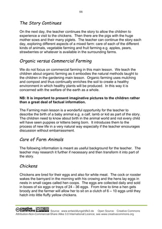 66
Source: www.entwicklungshilfe3.de Open Source: Creative Commons
Attribution-Non-Commercial-Share Alike 3.0 International Licence; see www.creativecommons.org
The Story Continues
On the next day, the teacher continues the story to allow the children to
experience a visit to the chickens. Then there are the pigs with the huge
mother sows and their many piglets. The teacher can continue the story each
day, exploring different aspects of a mixed farm: care of each of the different
kinds of animals, vegetable farming and fruit farming e.g. apples, pears,
strawberries or whatever is available in the surrounding farms.
Organic versus Commercial Farming
We do not focus on commercial farming in this main lesson. We teach the
children about organic farming as it embodies the natural methods taught to
the children in the gardening main lesson. Organic farming uses mulching
and compost and thus continually enriches the soil to create a healthy
environment in which healthy plants will be produced. In this way it is
concerned with the welfare of the earth as a whole.
NB: It is important to present imaginative pictures to the children rather
than a great deal of factual information.
The Farming main lesson is a wonderful opportunity for the teacher to
describe the birth of a baby animal e.g. a calf, lamb or kid as part of the story.
The children need to know about birth in the animal world and not every child
will have seen puppies or kittens being born. It introduces them to the
process of new life in a very natural way especially if the teacher encourages
discussion without embarrassment.
Care of Farm Animals
The following information is meant as useful background for the teacher. The
teacher may research it further if necessary and then transform it into part of
the story.
Chickens
Chickens are bred for their eggs and also for white meat. The cock or rooster
wakes the barnyard in the morning with his crowing and the hens lay eggs in
nests in small cages called hen coops. The eggs are collected daily and sold
in boxes of six eggs or trays of 24 - 36 eggs. From time to time a hen gets
broody and the farmer will allow her to sit on a clutch of 6 – 10 eggs until they
hatch into little fluffy yellow chickens.
 