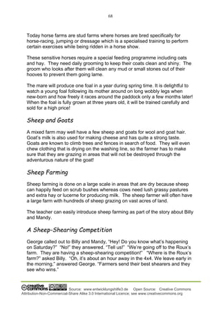 68
Source: www.entwicklungshilfe3.de Open Source: Creative Commons
Attribution-Non-Commercial-Share Alike 3.0 International Licence; see www.creativecommons.org
Today horse farms are stud farms where horses are bred specifically for
horse-racing, jumping or dressage which is a specialised training to perform
certain exercises while being ridden in a horse show.
These sensitive horses require a special feeding programme including oats
and hay. They need daily grooming to keep their coats clean and shiny. The
groom who looks after them will clean any mud or small stones out of their
hooves to prevent them going lame.
The mare will produce one foal in a year during spring time. It is delightful to
watch a young foal following its mother around on long wobbly legs when
new-born and how freely it races around the paddock only a few months later!
When the foal is fully grown at three years old, it will be trained carefully and
sold for a high price!
Sheep and Goats
A mixed farm may well have a few sheep and goats for wool and goat hair.
Goat’s milk is also used for making cheese and has quite a strong taste.
Goats are known to climb trees and fences in search of food. They will even
chew clothing that is drying on the washing line, so the farmer has to make
sure that they are grazing in areas that will not be destroyed through the
adventurous nature of the goat!
Sheep Farming
Sheep farming is done on a large scale in areas that are dry because sheep
can happily feed on scrub bushes whereas cows need lush grassy pastures
and extra hay or lucerne for producing milk. The sheep farmer will often have
a large farm with hundreds of sheep grazing on vast acres of land.
The teacher can easily introduce sheep farming as part of the story about Billy
and Mandy.
A Sheep-Shearing Competition
George called out to Billy and Mandy, “Hey! Do you know what’s happening
on Saturday?” “No!” they answered. “Tell us!” “We’re going off to the Roux’s
farm. They are having a sheep-shearing competition!” “Where is the Roux’s
farm?” asked Billy. “Oh, it’s about an hour away in the 4x4. We leave early in
the morning,” answered George. “Farmers send their best shearers and they
see who wins.”
 