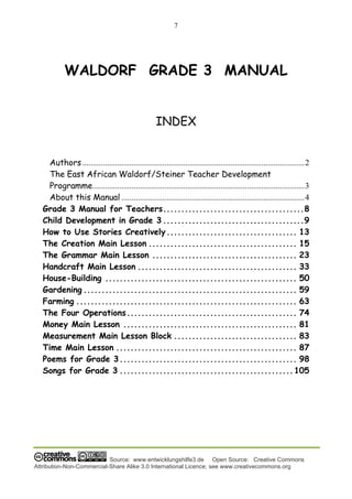 7
Source: www.entwicklungshilfe3.de Open Source: Creative Commons
Attribution-Non-Commercial-Share Alike 3.0 International Licence; see www.creativecommons.org
WALDORF GRADE 3 MANUAL
INDEX
Authors............................................................................................................2
The East African Waldorf/Steiner Teacher Development
Programme.......................................................................................................3
About this Manual .........................................................................................4
Grade 3 Manual for Teachers.......................................8
Child Development in Grade 3 .......................................9
How to Use Stories Creatively.................................... 13
The Creation Main Lesson ......................................... 15
The Grammar Main Lesson ........................................ 23
Handcraft Main Lesson ............................................ 33
House-Building ..................................................... 50
Gardening ........................................................... 59
Farming ............................................................. 63
The Four Operations............................................... 74
Money Main Lesson ................................................ 81
Measurement Main Lesson Block .................................. 83
Time Main Lesson .................................................. 87
Poems for Grade 3................................................. 98
Songs for Grade 3 ................................................105
 
