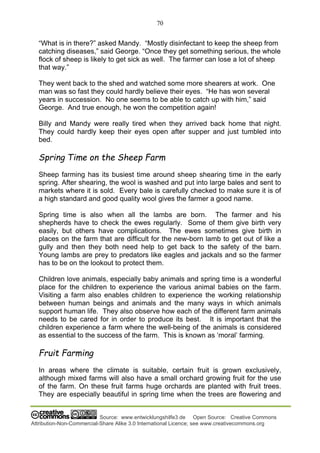 70
Source: www.entwicklungshilfe3.de Open Source: Creative Commons
Attribution-Non-Commercial-Share Alike 3.0 International Licence; see www.creativecommons.org
“What is in there?” asked Mandy. “Mostly disinfectant to keep the sheep from
catching diseases,” said George. “Once they get something serious, the whole
flock of sheep is likely to get sick as well. The farmer can lose a lot of sheep
that way.”
They went back to the shed and watched some more shearers at work. One
man was so fast they could hardly believe their eyes. “He has won several
years in succession. No one seems to be able to catch up with him,” said
George. And true enough, he won the competition again!
Billy and Mandy were really tired when they arrived back home that night.
They could hardly keep their eyes open after supper and just tumbled into
bed.
Spring Time on the Sheep Farm
Sheep farming has its busiest time around sheep shearing time in the early
spring. After shearing, the wool is washed and put into large bales and sent to
markets where it is sold. Every bale is carefully checked to make sure it is of
a high standard and good quality wool gives the farmer a good name.
Spring time is also when all the lambs are born. The farmer and his
shepherds have to check the ewes regularly. Some of them give birth very
easily, but others have complications. The ewes sometimes give birth in
places on the farm that are difficult for the new-born lamb to get out of like a
gully and then they both need help to get back to the safety of the barn.
Young lambs are prey to predators like eagles and jackals and so the farmer
has to be on the lookout to protect them.
Children love animals, especially baby animals and spring time is a wonderful
place for the children to experience the various animal babies on the farm.
Visiting a farm also enables children to experience the working relationship
between human beings and animals and the many ways in which animals
support human life. They also observe how each of the different farm animals
needs to be cared for in order to produce its best. It is important that the
children experience a farm where the well-being of the animals is considered
as essential to the success of the farm. This is known as ‘moral’ farming.
Fruit Farming
In areas where the climate is suitable, certain fruit is grown exclusively,
although mixed farms will also have a small orchard growing fruit for the use
of the farm. On these fruit farms huge orchards are planted with fruit trees.
They are especially beautiful in spring time when the trees are flowering and
 