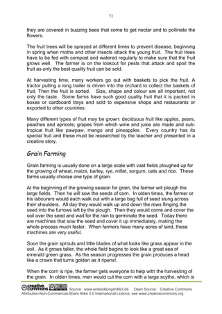 71
Source: www.entwicklungshilfe3.de Open Source: Creative Commons
Attribution-Non-Commercial-Share Alike 3.0 International Licence; see www.creativecommons.org
they are covered in buzzing bees that come to get nectar and to pollinate the
flowers.
The fruit trees will be sprayed at different times to prevent disease, beginning
in spring when moths and other insects attack the young fruit. The fruit trees
have to be fed with compost and watered regularly to make sure that the fruit
grows well. The farmer is on the lookout for pests that attack and spoil the
fruit as only the best quality fruit can be sold.
At harvesting time, many workers go out with baskets to pick the fruit. A
tractor pulling a long trailer is driven into the orchard to collect the baskets of
fruit. Then the fruit is sorted. Size, shape and colour are all important, not
only the taste. Some farms have such good quality fruit that it is packed in
boxes or cardboard trays and sold to expensive shops and restaurants or
exported to other countries.
Many different types of fruit may be grown: deciduous fruit like apples, pears,
peaches and apricots; grapes from which wine and juice are made and sub-
tropical fruit like pawpaw, mango and pineapples. Every country has its
special fruit and these must be researched by the teacher and presented in a
creative story.
Grain Farming
Grain farming is usually done on a large scale with vast fields ploughed up for
the growing of wheat, maize, barley, rye, millet, sorgum, oats and rice. These
farms usually choose one type of grain.
At the beginning of the growing season for grain, the farmer will plough the
large fields. Then he will sow the seeds of corn. In olden times, the farmer or
his labourers would each walk out with a large bag full of seed slung across
their shoulders. All day they would walk up and down the rows flinging the
seed into the furrows left by the plough. Then they would come and cover the
soil over the seed and wait for the rain to germinate the seed. Today there
are machines that sow the seed and cover it up immediately, making the
whole process much faster. When farmers have many acres of land, these
machines are very useful.
Soon the grain sprouts and little blades of what looks like grass appear in the
soil. As it grows taller, the whole field begins to look like a great sea of
emerald green grass. As the season progresses the grain produces a head
like a crown that turns golden as it ripens!.
When the corn is ripe, the farmer gets everyone to help with the harvesting of
the grain. In olden times, men would cut the corn with a large scythe, which is
 