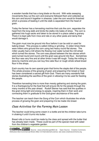 72
Source: www.entwicklungshilfe3.de Open Source: Creative Commons
Attribution-Non-Commercial-Share Alike 3.0 International Licence; see www.creativecommons.org
a wooden handle that has a long blade on the end. With wide sweeping
movements they cut the corn and everyone followed them and collected up
the corn and bound it together in sheaves. Later the corn would br threshed
which a process of beating it until the stalk is separated from the head of
grain.
Today the farmer has a harvesting machine that cuts the corn, separates the
head from the long stalk and binds the stalks into bales of straw. The corn is
gathered into huge sacks and taken to be stored in a place called a granary
There it is kept safe from mice and rats or any other pests and damp that
would damage it.
The grain must now be ground into flour before it can be sold or used for
baking bread. This process is called milling or grinding. In olden times there
were millers who ground the corn using two heavy round flat stones. The
miller usually had a mill where the flowing river water turned the mill wheel
which turned the stones. The corn was placed between the two stones which
were turned round and round until the grain was ground into flour. Sometimes
the flour was very fine and at other times it was left rough. Today the milling is
done by machine and you can buy fine cake flour or rough whole wheat bread
flour in the shops.
Each country has its own special grain that forms the staple diet of the people.
The whole process of the growing of grain and preparing it for bread or food
has been considered a sacred gift from God. There are many wonderful folk
stories illustrating the sacrifice of the grain in allowing it to be used for feeding
the people.
Therefore harvesting time is more than merely gathering and storing the grain.
It is a thanksgiving for the food that will ensure life for the people through the
many months of the year ahead. Rudolf Steiner has said that the qualities in
the grain bring light and energy to people, inspiring them in their work and
connecting them in gratitude to the God-given abundance of the earth
The teacher can teach them the Song of the Corn which illustrates the whole
process of growing the grain and preparing it to be made into bread.
Class Activities for the Farming Main Lesson
The teacher could bring some cream in a bottle and let the children take turns
in shaking it until it turns into butter.
Bread rolls or buns could be made by the class and spread with the butter that
has already been made. These could be part of the special meal with salad
from the children’s vegetable garden.
 