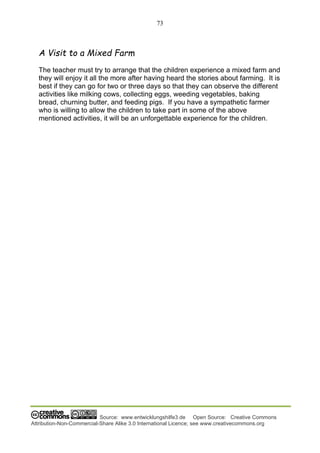 73
Source: www.entwicklungshilfe3.de Open Source: Creative Commons
Attribution-Non-Commercial-Share Alike 3.0 International Licence; see www.creativecommons.org
A Visit to a Mixed Farm
The teacher must try to arrange that the children experience a mixed farm and
they will enjoy it all the more after having heard the stories about farming. It is
best if they can go for two or three days so that they can observe the different
activities like milking cows, collecting eggs, weeding vegetables, baking
bread, churning butter, and feeding pigs. If you have a sympathetic farmer
who is willing to allow the children to take part in some of the above
mentioned activities, it will be an unforgettable experience for the children.
 