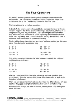 74
Source: www.entwicklungshilfe3.de Open Source: Creative Commons
Attribution-Non-Commercial-Share Alike 3.0 International Licence; see www.creativecommons.org
The Four Operations
In Grade 3, a thorough understanding of the four operations needs to be
established. The children are now old enough to understand things more
consciously, due to the ‘I’ awakening in the soul life of the child.
The interrelationship of the four operations
In Grade 1, the children were introduced to the four operations as ‘brothers’,
‘sisters’, ‘helpers’, the chief’s ‘elders’ or the king’s ‘councillors’, showing in an
imaginative way that they are related. After reminding the children of how
they learnt about the operations in Grade 1 (it brings wholeness to what we
teach them, by linking back to what they learnt before), we now lead them to
see these interrelationships in a more definite way.
Firstly, subtraction and addition are very close ‘brothers’, as they are doing the
same thing, but just in an opposite way:
2 + 3 = 5
5 – 3 = 2
10 + 5 = 15
15 – 5 = 10
30 + 20 = 50
50 – 20 = 30
75 + 25 = 100
100 – 25 = 75
The same close relationship can be seen between the other two ‘brothers’,
multiplication and division:
3 x 2 = 6
6 ÷ 2 = 3
4 x 5 = 20
20 ÷ 5 = 4
10 x 6 = 60
60 ÷ 6 = 10
20 x 4 = 80
80 ÷ 4 = 20
Practise these close relationships for some time, to make sure everyone
understands. Give the quick children more difficult examples to work on, to
keep them challenged.
Then, we can look at how the ‘brothers’ also relate in a different way. We can
see how they really belong to one family when we look at the following:
Multiplication is really a fast form of addition, as long as we keep adding the
same numbers:
 
