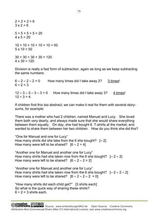 75
Source: www.entwicklungshilfe3.de Open Source: Creative Commons
Attribution-Non-Commercial-Share Alike 3.0 International Licence; see www.creativecommons.org
2 + 2 + 2 = 6
3 x 2 = 6
5 + 5 + 5 + 5 = 20
4 x 5 = 20
10 + 10 + 10 + 10 + 10 = 50
5 x 10 = 50
30 + 30 + 30 + 30 = 120
4 x 30 = 120
Division is really a fast form of subtraction, again as long as we keep subtracting
the same numbers:
6 – 2 – 2 – 2 = 0 How many times did I take away 2? 3 times!
6 ÷ 2 = 3
12 – 3 – 3 – 3 – 3 = 0 How many times did I take away 3? 4 times!
12 ÷ 3 = 4
If children find this too abstract, we can make it real for them with several story-
sums, for example:
There was a mother who had 2 children, named Manuel and Lucy. She loved
them both very dearly, and always made sure that she would share everything
between them equally. On day, she had bought 6 T-shirts at the market, and
wanted to share them between her two children. How do you think she did this?
“One for Manuel and one for Lucy”
How many shirts did she take from the 6 she bought? [– 2]
How many were left to be shared? [6 – 2 = 4]
“Another one for Manuel and another one for Lucy”
How many shirts had she taken now from the 6 she bought? [– 2 – 2]
How many were left to be shared? [6 – 2 – 2 = 2]
“Another one for Manuel and another one for Lucy”
How many shirts had she taken now from the 6 she bought? [– 2 – 2 – 2]
How many were left to be shared? [6 – 2 – 2 – 2 = 0]
“How many shirts did each child get?” [3 shirts each]
So what is the quick way of sharing these shirts?
6 ÷ 2 = 3 shirts each.
 