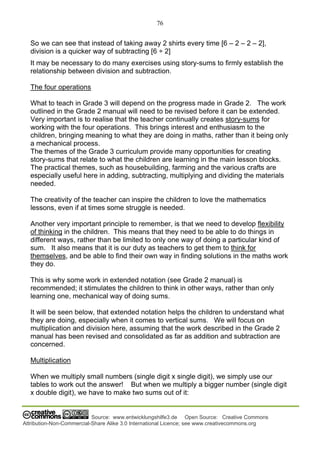 76
Source: www.entwicklungshilfe3.de Open Source: Creative Commons
Attribution-Non-Commercial-Share Alike 3.0 International Licence; see www.creativecommons.org
So we can see that instead of taking away 2 shirts every time [6 – 2 – 2 – 2],
division is a quicker way of subtracting [6 ÷ 2]
It may be necessary to do many exercises using story-sums to firmly establish the
relationship between division and subtraction.
The four operations
What to teach in Grade 3 will depend on the progress made in Grade 2. The work
outlined in the Grade 2 manual will need to be revised before it can be extended.
Very important is to realise that the teacher continually creates story-sums for
working with the four operations. This brings interest and enthusiasm to the
children, bringing meaning to what they are doing in maths, rather than it being only
a mechanical process.
The themes of the Grade 3 curriculum provide many opportunities for creating
story-sums that relate to what the children are learning in the main lesson blocks.
The practical themes, such as housebuilding, farming and the various crafts are
especially useful here in adding, subtracting, multiplying and dividing the materials
needed.
The creativity of the teacher can inspire the children to love the mathematics
lessons, even if at times some struggle is needed.
Another very important principle to remember, is that we need to develop flexibility
of thinking in the children. This means that they need to be able to do things in
different ways, rather than be limited to only one way of doing a particular kind of
sum. It also means that it is our duty as teachers to get them to think for
themselves, and be able to find their own way in finding solutions in the maths work
they do.
This is why some work in extended notation (see Grade 2 manual) is
recommended; it stimulates the children to think in other ways, rather than only
learning one, mechanical way of doing sums.
It will be seen below, that extended notation helps the children to understand what
they are doing, especially when it comes to vertical sums. We will focus on
multiplication and division here, assuming that the work described in the Grade 2
manual has been revised and consolidated as far as addition and subtraction are
concerned.
Multiplication
When we multiply small numbers (single digit x single digit), we simply use our
tables to work out the answer! But when we multiply a bigger number (single digit
x double digit), we have to make two sums out of it:
 