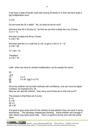 77
Source: www.entwicklungshilfe3.de Open Source: Creative Commons
Attribution-Non-Commercial-Share Alike 3.0 International Licence; see www.creativecommons.org
If we have 3 piles of books, each pile having 24 books in it, then we have quite a
big multiplication sum!
3 x 24
Do we know the 24 x table? No, so what do we do now?
We know that 24 is 20 plus 4! So first we can first multiply the 4 by 3 times:
3 x 4 = 12
And then multiply the 20 by 3 times:
3 x 20 = 60
And then add the 3 x 4 with the 3 x 20, to get 3 x 24:3 x 4 = 12
3 x 20 = 60
12 + 60 = 72
Therefore
3 x 24 = 72
Later, when we move to vertical multiplication, we do exactly the same:
24
3 x
12 3 x 4
60 3 x 20 (not 3 x 2 !!!)
72
Once the children can do both methods with confidence, one can move to higher
numbers, for example 25 x 34
Now we can ask the children, “how many sums there are in this one sum?”
The answer is that there are 4 sums:
5 x 4
5 x 30
20 x 4
20 x 30
It is good to give some time for the children to see whether they can work it out by
themselves. This develops independent thinking. Some children will manage it
well, others may need some help. Then it is good to do the sum with the whole
class:
 