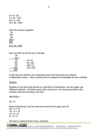 78
Source: www.entwicklungshilfe3.de Open Source: Creative Commons
Attribution-Non-Commercial-Share Alike 3.0 International Licence; see www.creativecommons.org
5 x 4 = 20
5 x 30 = 150
20 x 4 = 80
20 x 30 = 600
Add the answers together:
20
150
80
600 +
850
25 x 34 = 850
Now we learn to do the sum vertically:
34
25 x
20 (5 x 4)
150 (5 x 30)
80 (20 x 4)
600 (20 x 30)
850
In this way the children can understand how both horizontal and vertical
multiplication works. Much practice will be needed to consolidate the two methods.
Division
Building on the idea that division is a fast form of subtraction, we can again use
different methods. Introduce each with a story-sum, so it becomes clear to the
children what we are doing, and why:
METHOD 1
24 ÷ 6
Keep subtracting 6 until we see how many times 6 goes into 24:
24 – 6 = 18
18 – 6 = 12
12 – 6 = 6
6 – 6 = 0
We had to subtract 6 four times, therefore
 
